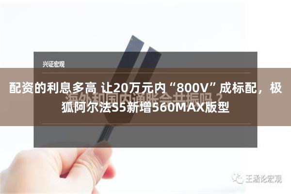 配资的利息多高 让20万元内“800V”成标配，极狐阿尔法S5新增560MAX版型