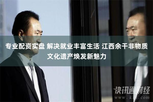 专业配资实盘 解决就业丰富生活 江西余干非物质文化遗产焕发新魅力