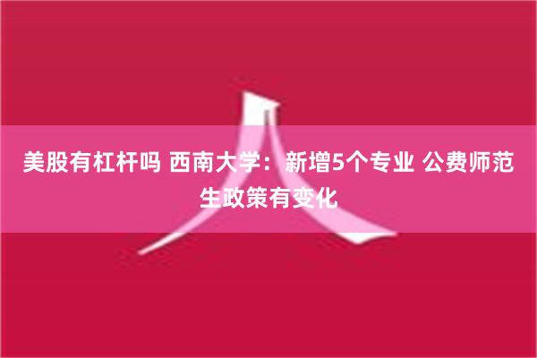 美股有杠杆吗 西南大学：新增5个专业 公费师范生政策有变化