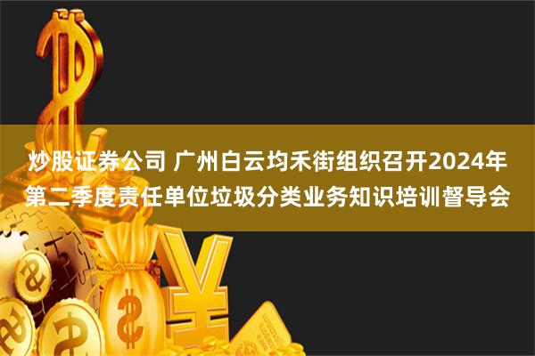 炒股证券公司 广州白云均禾街组织召开2024年第二季度责任单位垃圾分类业务知识培训督导会