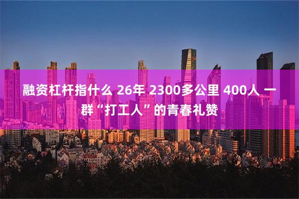 融资杠杆指什么 26年 2300多公里 400人 一群“打工人”的青春礼赞