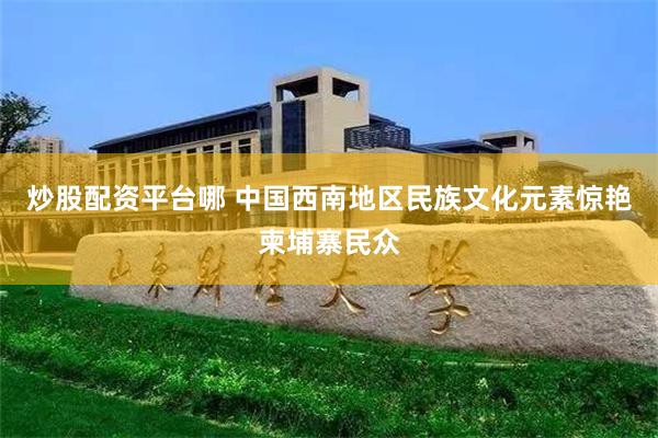 炒股配资平台哪 中国西南地区民族文化元素惊艳柬埔寨民众