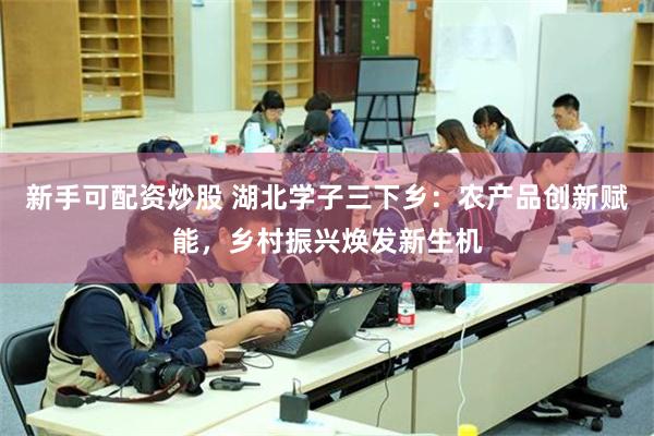 新手可配资炒股 湖北学子三下乡：农产品创新赋能，乡村振兴焕发新生机