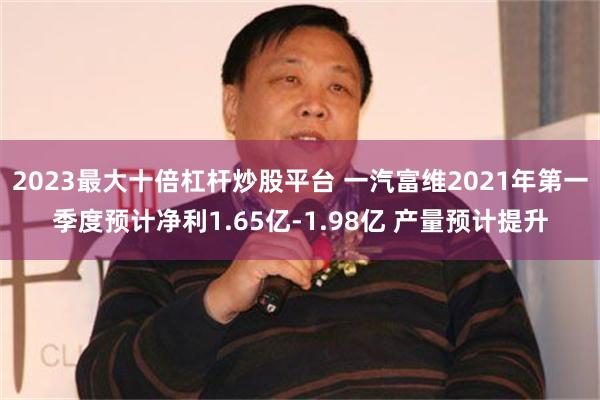 2023最大十倍杠杆炒股平台 一汽富维2021年第一季度预计净利1.65亿-1.98亿 产量预计提升