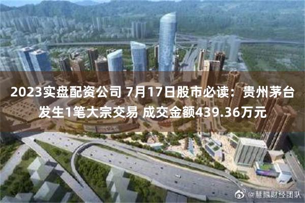 2023实盘配资公司 7月17日股市必读：贵州茅台发生1笔大宗交易 成交金额439.36万元