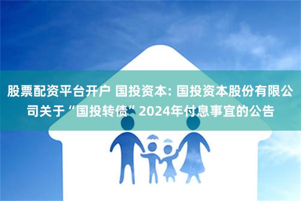 股票配资平台开户 国投资本: 国投资本股份有限公司关于“国投转债”2024年付息事宜的公告