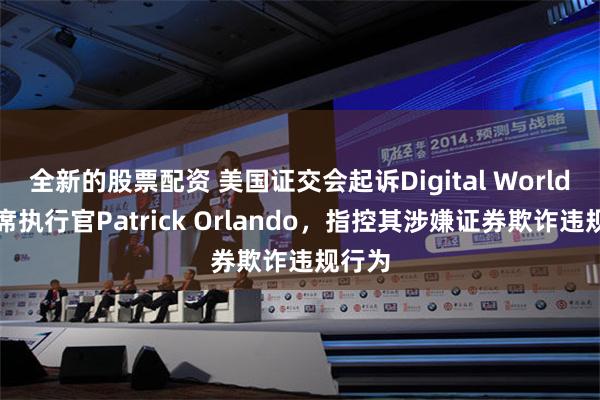 全新的股票配资 美国证交会起诉Digital World前首席执行官Patrick Orlando，指控其涉嫌证券欺诈违规行为