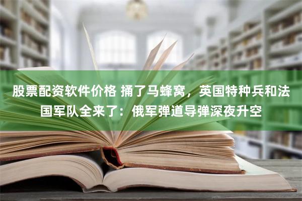 股票配资软件价格 捅了马蜂窝，英国特种兵和法国军队全来了：俄军弹道导弹深夜升空