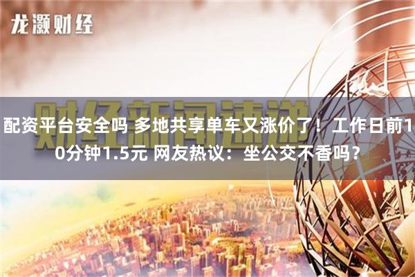 配资平台安全吗 多地共享单车又涨价了！工作日前10分钟1.5元 网友热议：坐公交不香吗？