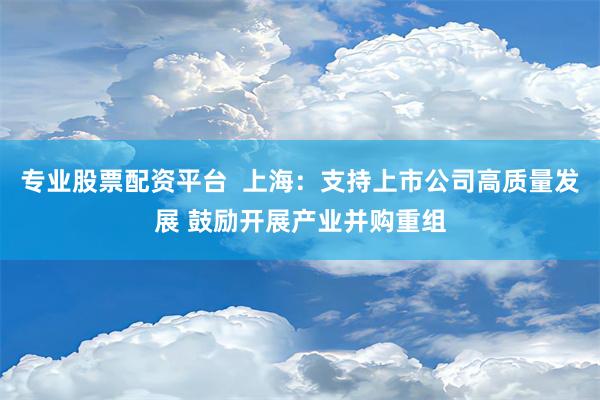 专业股票配资平台  上海：支持上市公司高质量发展 鼓励开展产业并购重组