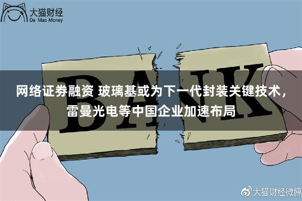 网络证劵融资 玻璃基或为下一代封装关键技术，雷曼光电等中国企业加速布局