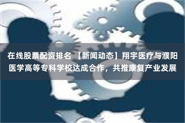 在线股票配资排名 【新闻动态】翔宇医疗与濮阳医学高等专科学校达成合作，共推康复产业发展