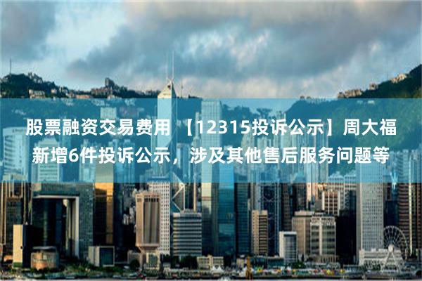 股票融资交易费用 【12315投诉公示】周大福新增6件投诉公示，涉及其他售后服务问题等