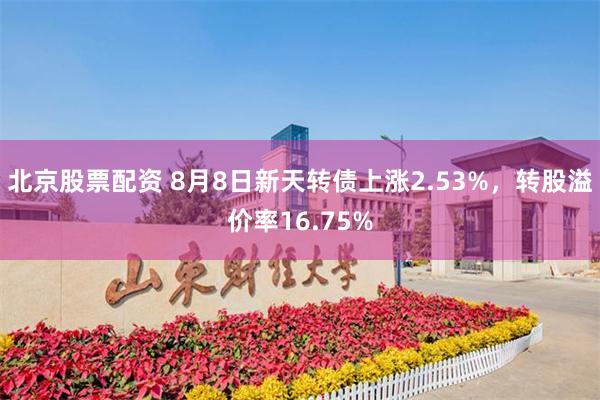 北京股票配资 8月8日新天转债上涨2.53%，转股溢价率16.75%