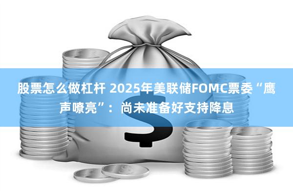 股票怎么做杠杆 2025年美联储FOMC票委“鹰声嘹亮”：尚未准备好支持降息