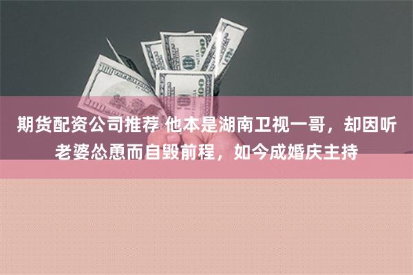 期货配资公司推荐 他本是湖南卫视一哥，却因听老婆怂恿而自毁前程，如今成婚庆主持