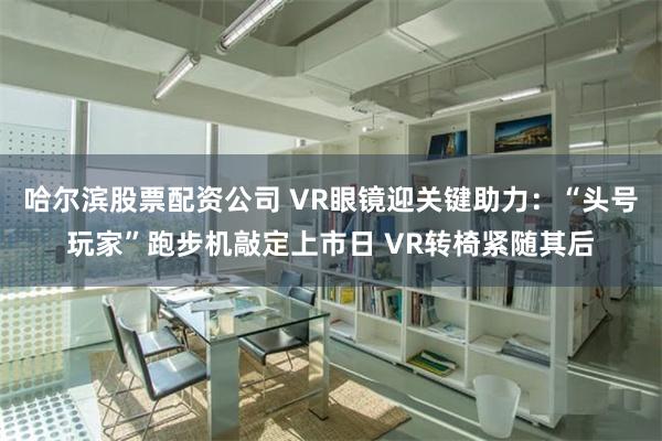 哈尔滨股票配资公司 VR眼镜迎关键助力：“头号玩家”跑步机敲定上市日 VR转椅紧随其后