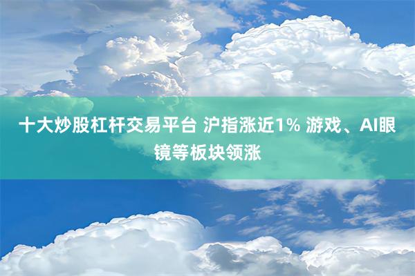 十大炒股杠杆交易平台 沪指涨近1% 游戏、AI眼镜等板块领涨