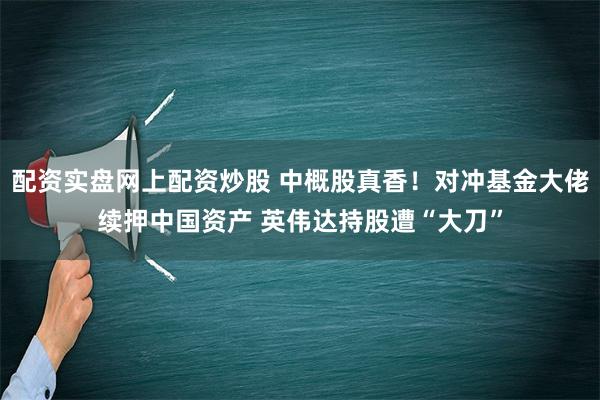 配资实盘网上配资炒股 中概股真香！对冲基金大佬续押中国资产 英伟达持股遭“大刀”