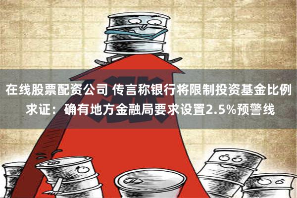 在线股票配资公司 传言称银行将限制投资基金比例 求证：确有地方金融局要求设置2.5%预警线