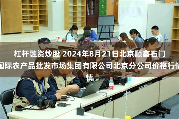 杠杆融资炒股 2024年8月21日北京顺鑫石门国际农产品批发市场集团有限公司北京分公司价格行情