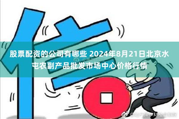 股票配资的公司有哪些 2024年8月21日北京水屯农副产品批发市场中心价格行情