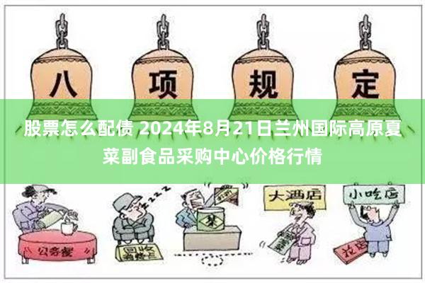 股票怎么配债 2024年8月21日兰州国际高原夏菜副食品采购中心价格行情