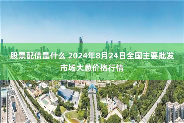 股票配债是什么 2024年8月24日全国主要批发市场大葱价格行情