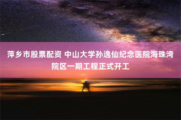 萍乡市股票配资 中山大学孙逸仙纪念医院海珠湾院区一期工程正式开工