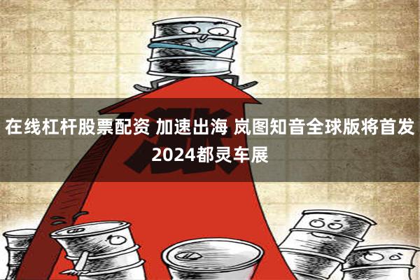 在线杠杆股票配资 加速出海 岚图知音全球版将首发2024都灵车展