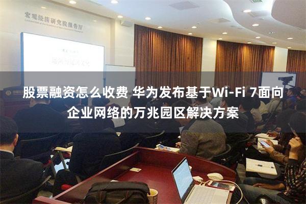 股票融资怎么收费 华为发布基于Wi-Fi 7面向企业网络的万兆园区解决方案