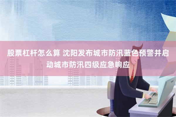 股票杠杆怎么算 沈阳发布城市防汛蓝色预警并启动城市防汛四级应急响应