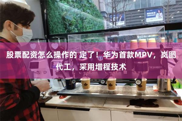 股票配资怎么操作的 定了！华为首款MPV，岚图代工，采用增程技术