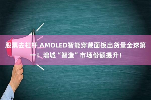 股票去杠杆 AMOLED智能穿戴面板出货量全球第一！增城“智造”市场份额提升！