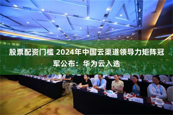 股票配资门槛 2024年中国云渠道领导力矩阵冠军公布：华为云入选