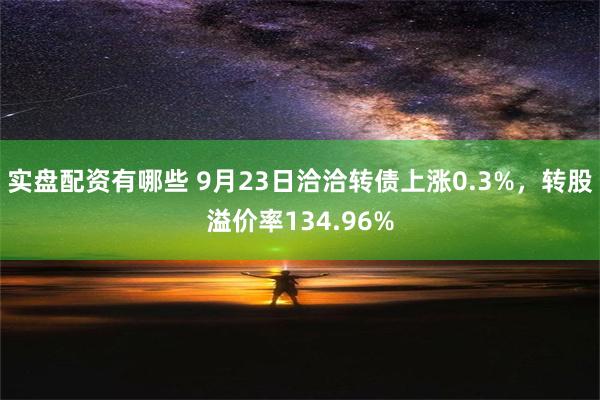 实盘配资有哪些 9月23日洽洽转债上涨0.3%，转股溢价率134.96%