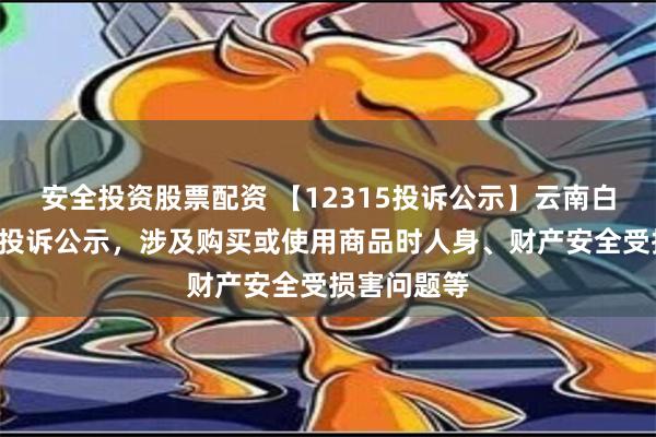 安全投资股票配资 【12315投诉公示】云南白药新增2件投诉公示，涉及购买或使用商品时人身、财产安全受损害问题等