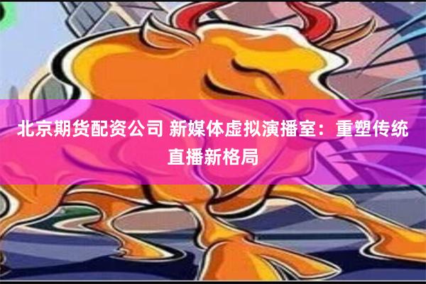 北京期货配资公司 新媒体虚拟演播室：重塑传统直播新格局