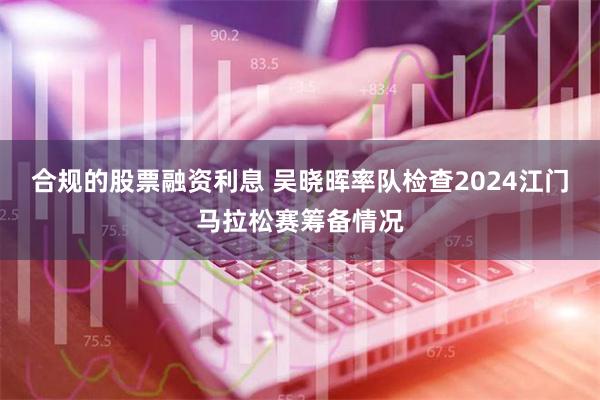 合规的股票融资利息 吴晓晖率队检查2024江门马拉松赛筹备情况