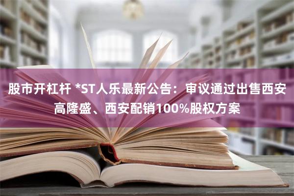 股市开杠杆 *ST人乐最新公告：审议通过出售西安高隆盛、西安配销100%股权方案