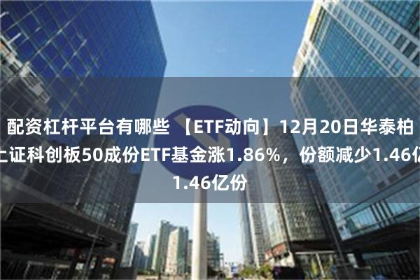 配资杠杆平台有哪些 【ETF动向】12月20日华泰柏瑞上证科创板50成份ETF基金涨1.86%，份额减少1.46亿份