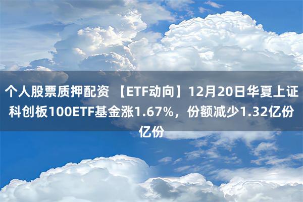 个人股票质押配资 【ETF动向】12月20日华夏上证科创板100ETF基金涨1.67%，份额减少1.32亿份