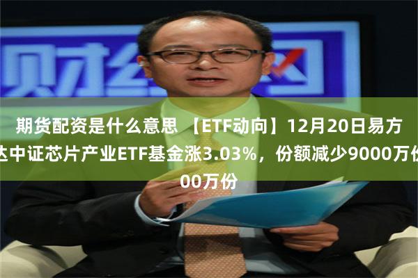 期货配资是什么意思 【ETF动向】12月20日易方达中证芯片产业ETF基金涨3.03%，份额减少9000万份