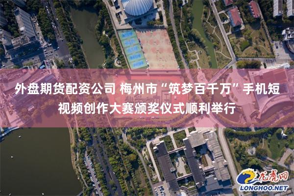 外盘期货配资公司 梅州市“筑梦百千万”手机短视频创作大赛颁奖仪式顺利举行