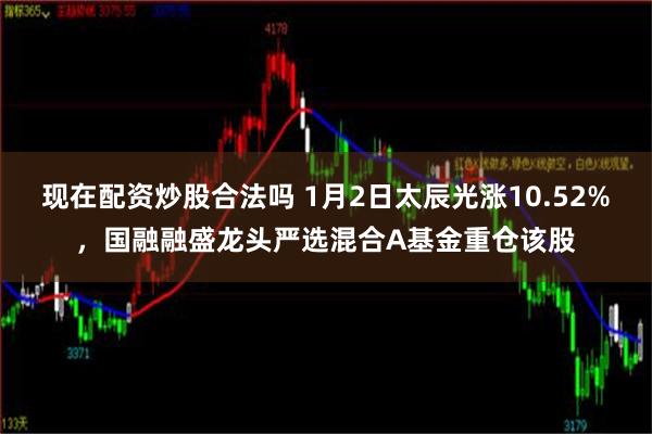 现在配资炒股合法吗 1月2日太辰光涨10.52%，国融融盛龙头严选混合A基金重仓该股