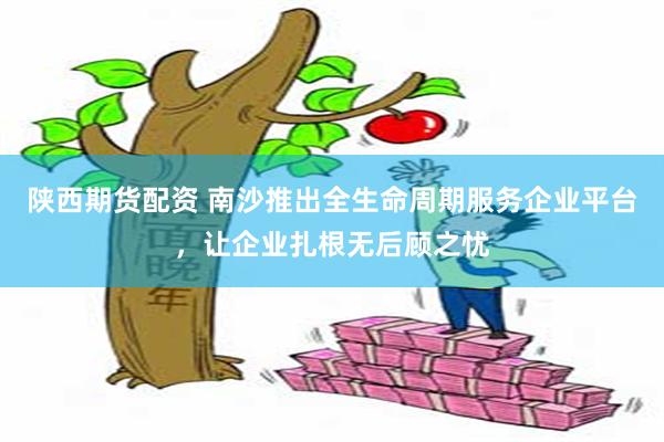 陕西期货配资 南沙推出全生命周期服务企业平台，让企业扎根无后顾之忧