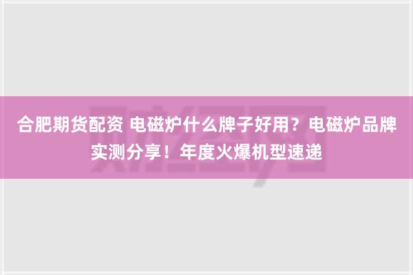 合肥期货配资 电磁炉什么牌子好用？电磁炉品牌实测分享！年度火爆机型速递