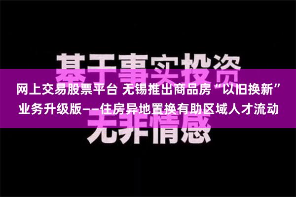 网上交易股票平台 无锡推出商品房“以旧换新”业务升级版——住房异地置换有助区域人才流动